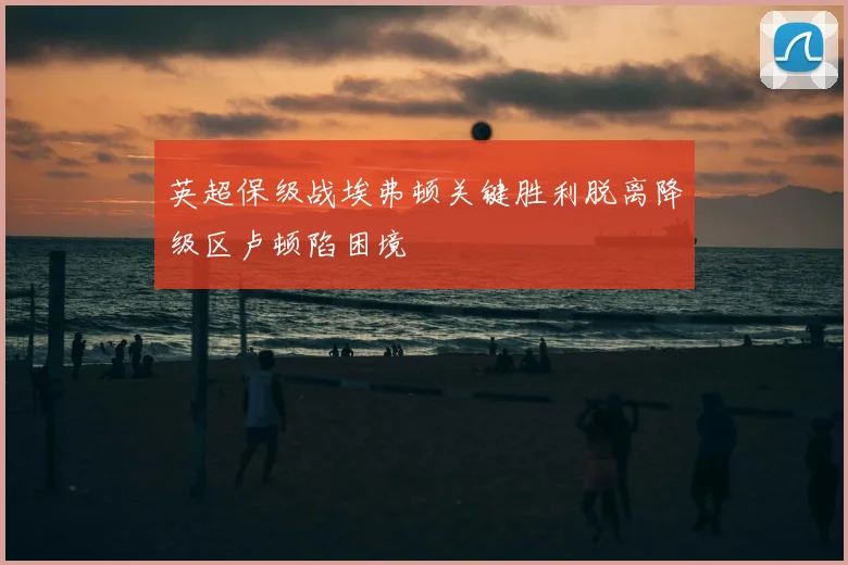 英超保级战埃弗顿关键胜利脱离降级区卢顿陷困境