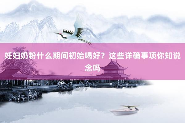 妊妇奶粉什么期间初始喝好？这些详确事项你知说念吗