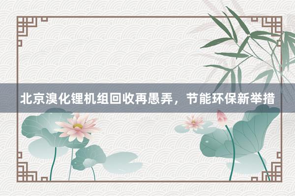 北京溴化锂机组回收再愚弄，节能环保新举措