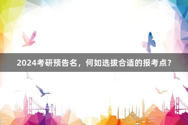2024考研预告名，何如选拔合适的报考点？