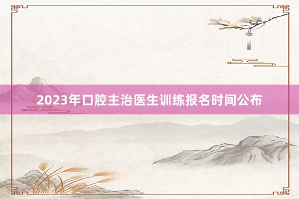2023年口腔主治医生训练报名时间公布