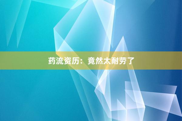 药流资历：竟然太耐劳了