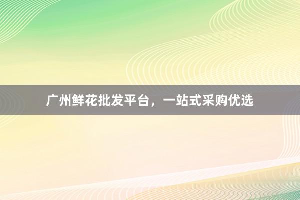 广州鲜花批发平台，一站式采购优选