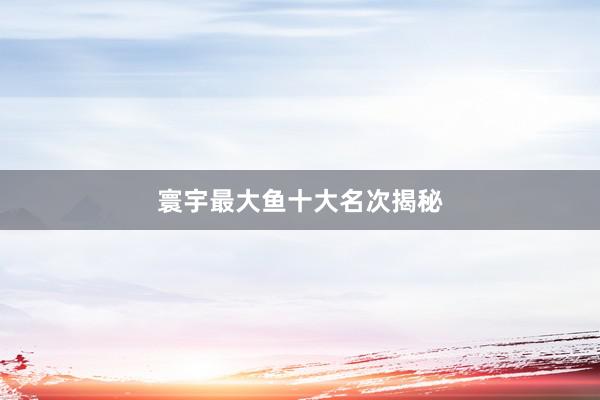 寰宇最大鱼十大名次揭秘