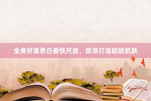 全身好意思白最快尺度，放荡打造皑皑肌肤