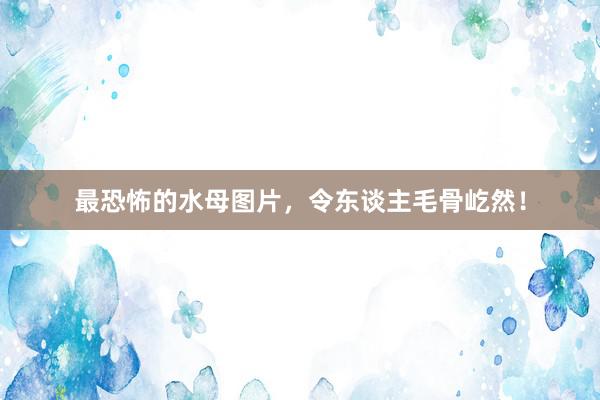 最恐怖的水母图片，令东谈主毛骨屹然！