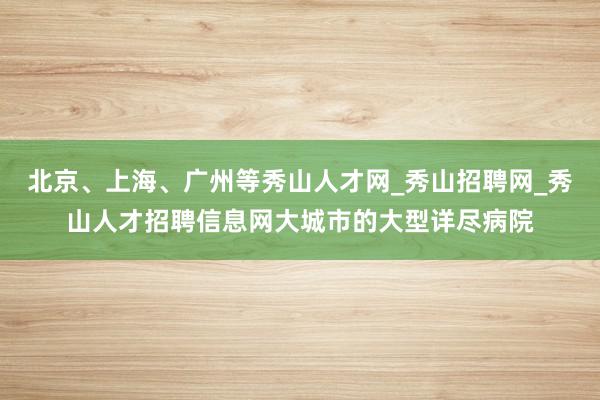 北京、上海、广州等秀山人才网_秀山招聘网_秀山人才招聘信息网大城市的大型详尽病院