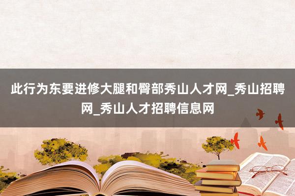 此行为东要进修大腿和臀部秀山人才网_秀山招聘网_秀山人才招聘信息网