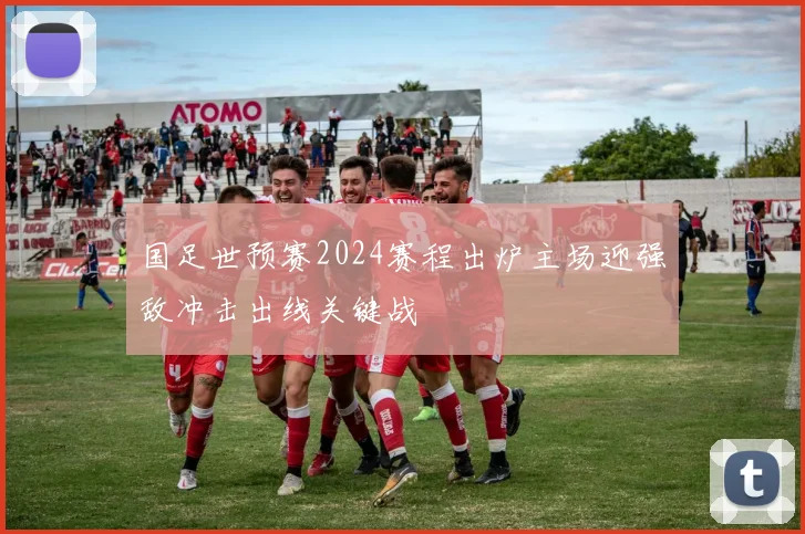 国足世预赛2024赛程出炉主场迎强敌冲击出线关键战