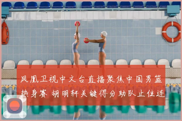 凤凰卫视中文台直播聚焦中国男篮热身赛 胡明轩关键得分助队止住连败势头