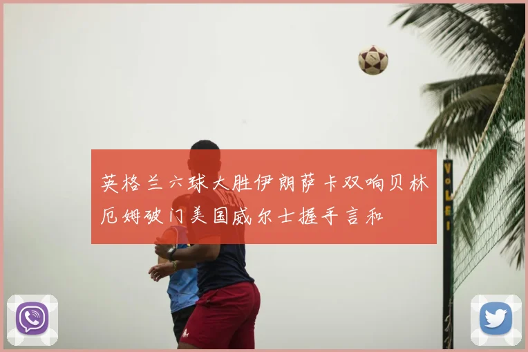 英格兰六球大胜伊朗萨卡双响贝林厄姆破门美国威尔士握手言和