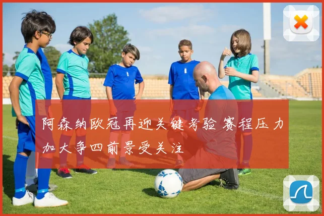 阿森纳欧冠再迎关键考验 赛程压力加大争四前景受关注