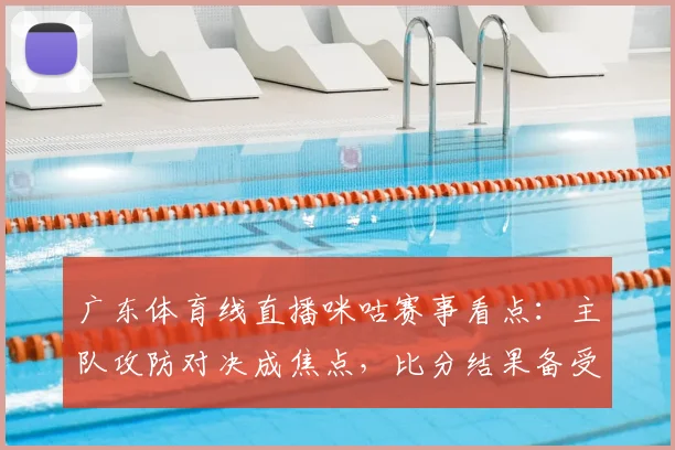 广东体育线直播咪咕赛事看点：主队攻防对决成焦点，比分结果备受关注