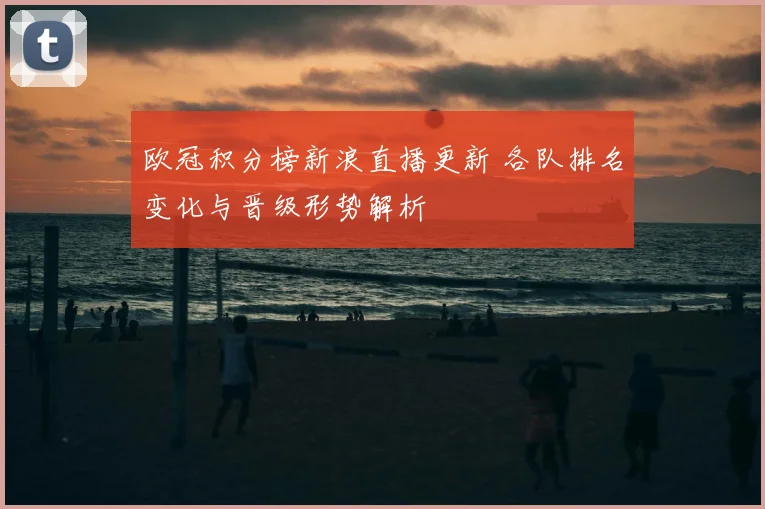 欧冠积分榜新浪直播更新 各队排名变化与晋级形势解析