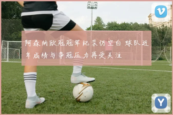 阿森纳欧冠冠军纪录仍空白 球队近年成绩与争冠压力再受关注
