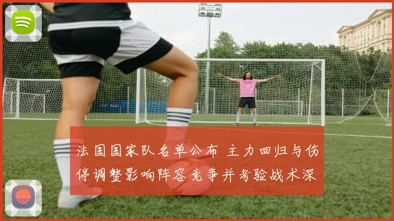 法国国家队名单公布 主力回归与伤停调整影响阵容竞争并考验战术深度