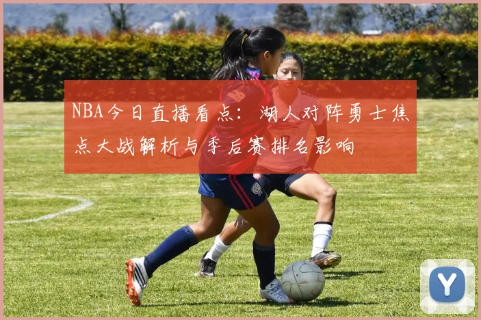 NBA今日直播看点：湖人对阵勇士焦点大战解析与季后赛排名影响