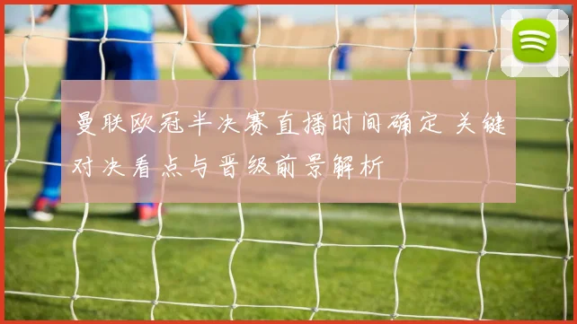 曼联欧冠半决赛直播时间确定 关键对决看点与晋级前景解析