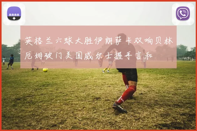 英格兰六球大胜伊朗萨卡双响贝林厄姆破门美国威尔士握手言和