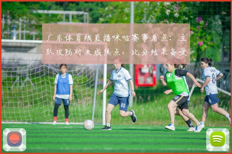 广东体育线直播咪咕赛事看点：主队攻防对决成焦点，比分结果备受关注