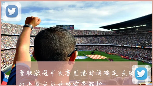 曼联欧冠半决赛直播时间确定 关键对决看点与晋级前景解析