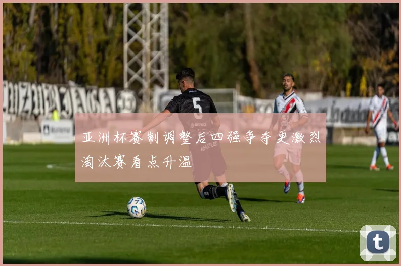 亚洲杯赛制调整后四强争夺更激烈淘汰赛看点升温
