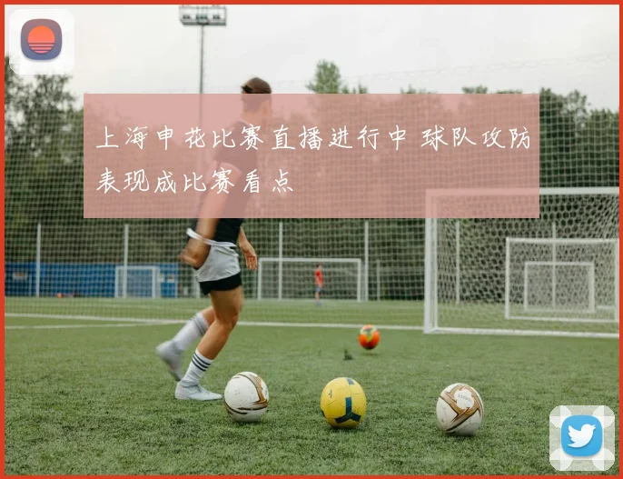上海申花比赛直播进行中 球队攻防表现成比赛看点
