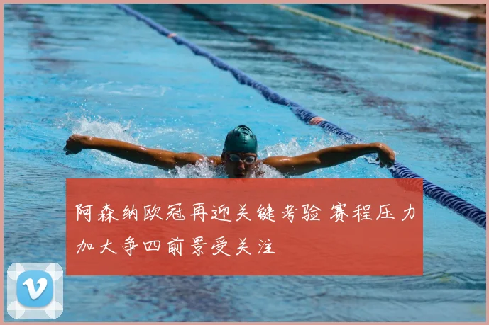阿森纳欧冠再迎关键考验 赛程压力加大争四前景受关注