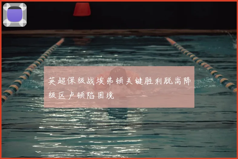 英超保级战埃弗顿关键胜利脱离降级区卢顿陷困境