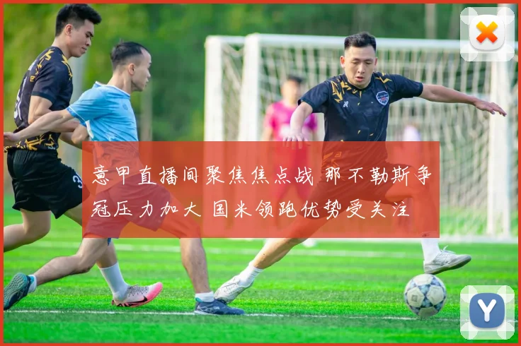 意甲直播间聚焦焦点战 那不勒斯争冠压力加大 国米领跑优势受关注